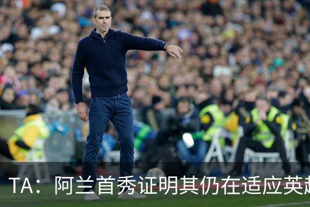 TA：阿兰首秀证明其仍在适应英超赛场强度，与球队还处在磨合阶段